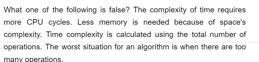 What one of the following is false? The complexity of time requires
more CPU cycles. Less memory is needed because of space's
complexity. Time complexity is calculated using the total number of
operations. The worst situation for an algorithm is when there are too
many operations.