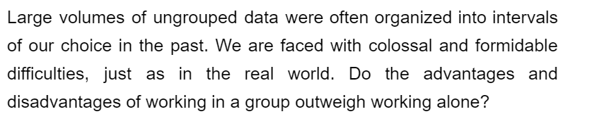 Large volumes of ungrouped data were often organized into intervals
of our choice in the past. We are faced with colossal and formidable
difficulties, just as in the real world. Do the advantages and
disadvantages of working in a group outweigh working alone?