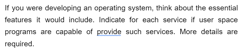 If you were developing an operating system, think about the essential
features it would include. Indicate for each service if user space
programs are capable of provide such services. More details are
required.