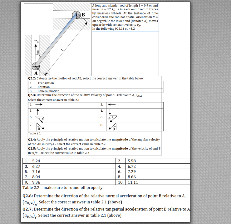 A long and slender rod of length I = 0.9 m and
mass m = 17 kg is in each end fixed in traces
by massless wheels. At the instance of time
B
considered, the rod has spatial orientation 0 =
30 deg while the lower end (denoted A), moves
upwards with constant velocity va.
In the following (Q2.1) va =3.2
A
Q2.2: Categorize the motion of rod AB, select the correct answer in the table below
Translation
2.
1.
Rotation
3.
General motion
Q2.3: Determine the direction of the relative velocity of point B relative to A, Va/A
Select the correct answer in table 2.1
1.
2.
3.
4.
5.
6.
7.
8.
Table 2.1
Q2.4: Apply the principle of relative motion to calculate the magnitude of the angular velocity
of rod AB in rad/s - select the correct value in table 2.2
Q2.5: Apply the principle of relative motion to calculate the magnitude of the velocity of end B
in m/s - select the correct value in table 2.2
1. 5.24
3. 6.27
2.
5.58
4.
6.72
5. 7.16
6.
7.29
7. 8.04
8.
8.66
10. 11.11
9. 9.36
Table 2.2 - make sure to round off properly
Q2.6: Determine the direction of the relative normal acceleration of point B relative to A,
(aB/a),: Select the correct answer in table 2.1 (above)
Q2.7: Determine the direction of the relative tangential acceleration of point B relative to A
(ag/A), Select the correct answer in table 2.1 (above)
