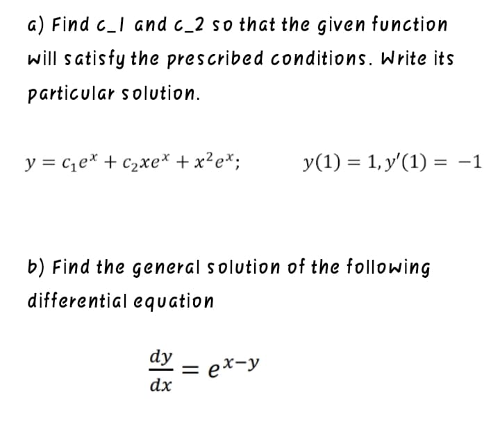 a) Find c_I and c_2 so that the given function
will satisfy the prescribed conditions. Write its
particular solution.
y = ce* + c2xe* + x?e*;
y(1) = 1, y'(1) = -1
b) Find the general solution of the following
differential equation
dy
= ex-y
dx
