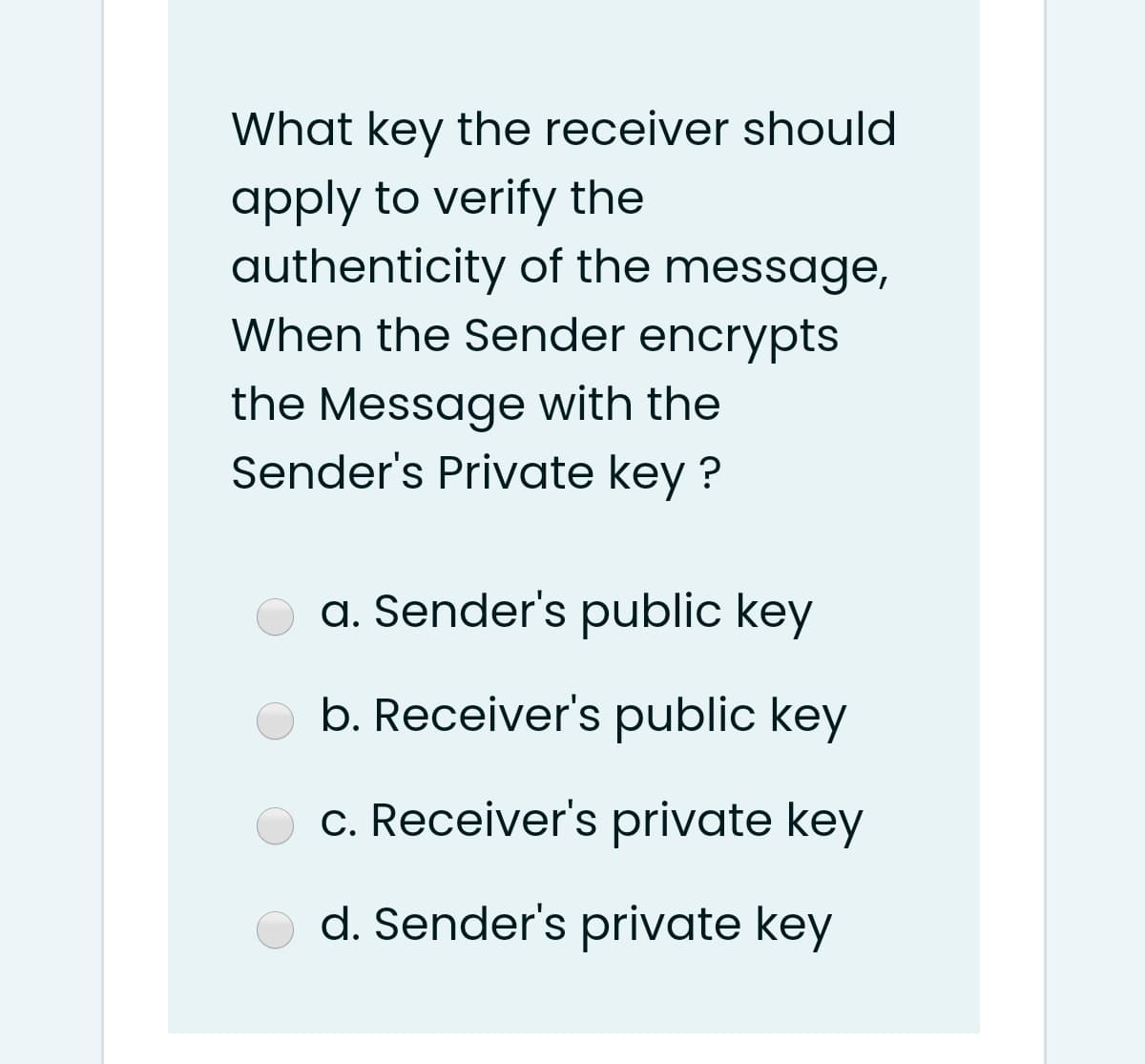 What key the receiver should
apply to verify the
authenticity of the message,
When the Sender encrypts
the Message with the
Sender's Private key ?
a. Sender's public key
b. Receiver's public key
c. Receiver's private key
d. Sender's private key
