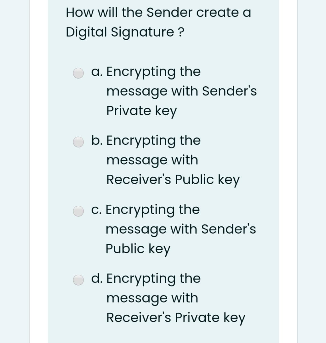 How will the Sender create a
Digital Signature ?
a. Encrypting the
message with Sender's
Private key
b. Encrypting the
message with
Receiver's Public key
c. Encrypting the
message with Sender's
Public key
d. Encrypting the
message with
Receiver's Private key
