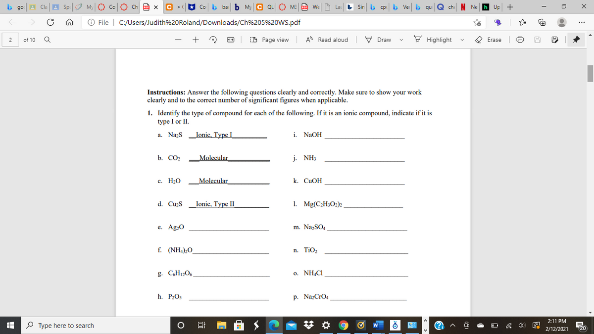 b go
O Ch Po X
ba b My C QU O ME
WeM
Sin b cp b Ver
Up +
O File | C:/Users/Judith%20Roland/Downloads/Ch%205%20WS.pdf
of 10
O Page view
A Read aloud V Draw
F Highlight
O Erase
2
Instructions: Answer the following questions clearly and correctly. Make sure to show your work
clearly and to the correct number of significant figures when applicable.
1. Identify the type of compound for each of the following. If it is an ionic compound, indicate if it is
type I or II.
a. Nazs Ionic, Type I
i.
NaOH
b. CO2
Molecular
j. NH3
с. НаО
Molecular
k. CUOH
d. Cu>S
Ionic, Type II
1. Mg(C2H3O2)2
е. Ag-0
m. NazSO4
f. (NH4)2O
n. TiO2
g. C,H12O6
o. NH,C1
h. P2O5
p. NazCrO4
2:11 PM
P Type here to search
2/12/2021
120
