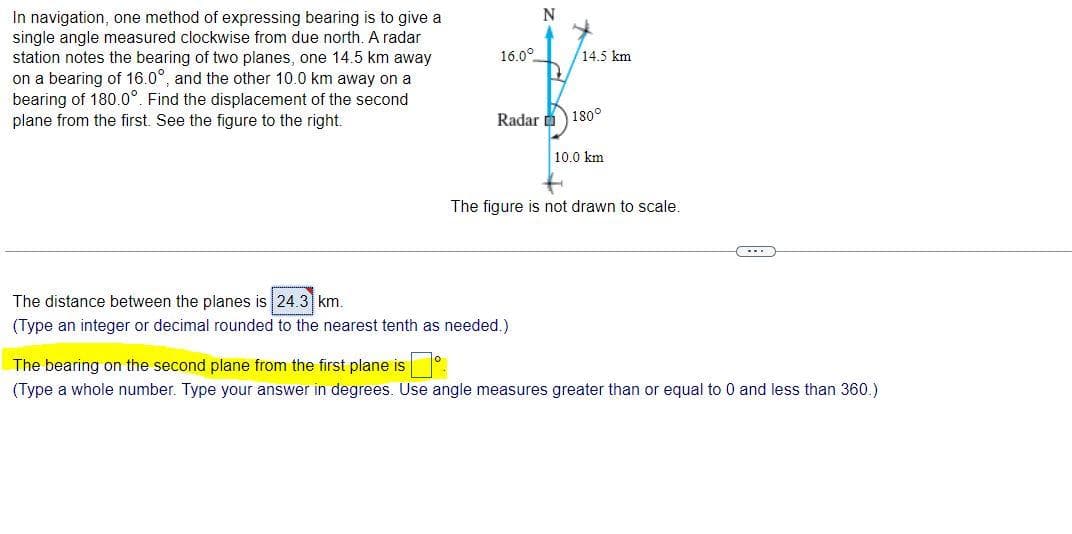 In navigation, one method of expressing bearing is to give a
single angle measured clockwise from due north. A radar
station notes the bearing of two planes, one 14.5 km away
on a bearing of 16.0°, and the other 10.0 km away on a
bearing of 180.0°. Find the displacement of the second
plane from the first. See the figure to the right.
16.0°
N
14.5 km
Radar 180°
The distance between the planes is 24.3 km.
(Type an integer or decimal rounded to the nearest tenth as needed.)
10.0 km
The figure is not drawn to scale.
The bearing on the second plane from the first plane isº
(Type a whole number. Type your answer in degrees. Use angle measures greater than or equal to 0 and less than 360.)