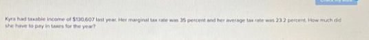 Kyra had taxable income of $130,607 last year. Her marginal tax rate was 35 percent and her average tax rate was 232 percent. How much did
she have to pay in taxes for the year?