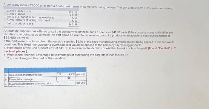 A company makes 13,000 units per year of a part it uses in its manufacturing process. The unit product cost of this part is as follows:
Direct materials
Direct labor
Variable manufacturing overhead
Fixed manufacturing overhead
Unit product cost
An outside supplier has offered to sell the company all of these parts it needs for $41.80 each. If the company accepts this offer, the
facilities now being used to make the part could be used to make more units of a product for an additional contribution margin of
$62,400 per year,
$12.70
20.30
2.50
10.40
$45.90
If the part were purchased from the outside supplier, $5.70 of the fixed manufacturing overhead cost being applied to the part would
continue. This fixed manufacturing overhead cost would be applied to the company's remaining products.
a. How much of the unit product cost of $45.90 is relevant in the decision of whether to make or buy the part? (Round "Per Unit" to 2
decimal places.)
b. What is the financial advantage (disadvantage) of purchasing the part rather than making it?
c. You can disregard this part of the question.
a. Relevant manufacturing cost
b. Financial advantage
c. Maximum acceptable purchase price
$
45.90 per unit
per unit