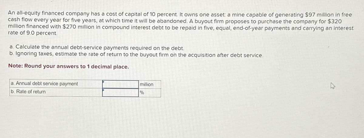 An all-equity financed company has a cost of capital of 10 percent. It owns one asset: a mine capable of generating $97 million in free
cash flow every year for five years, at which time it will be abandoned. A buyout firm proposes to purchase the company for $320
million financed with $270 million in compound interest debt to be repaid in five, equal, end-of-year payments and carrying an interest
rate of 9.0 percent.
a. Calculate the annual debt-service payments required on the debt.
b. Ignoring taxes, estimate the rate of return to the buyout firm on the acquisition after debt service.
Note: Round your answers to 1 decimal place.
a. Annual debt service payment
b. Rate of return
million
%