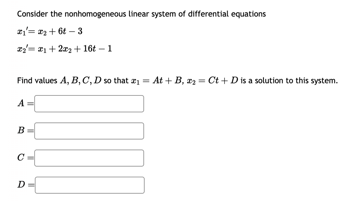 Consider the nonhomogeneous linear system of differential equations
x₁= x₂ + 6t - 3
x2 = x₁ + 2x2 + 16t – 1
Find values A, B, C, D so that x₁ = At + B, x₂ = Ct + D is a solution to this system.
A
B
C =
D