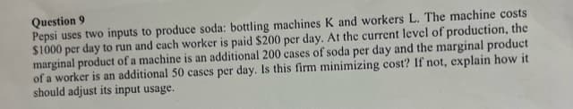 Question 9
Pepsi uses two inputs to produce soda: bottling machines K and workers L. The machine costs
$1000 per day to run and each worker is paid $200 per day. At the current level of production, the
marginal product of a machine is an additional 200 cases of soda per day and the marginal product
of a worker is an additional 50 cases per day. Is this firm minimizing cost? If not, explain how it
should adjust its input usage.