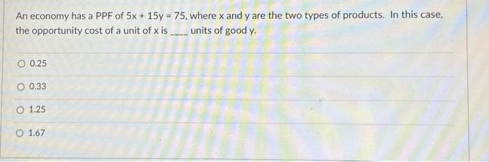 An economy has a PPF of 5x + 15y = 75, where x and y are the two types of products. In this case,
the opportunity cost of a unit of x is_____ units of good y.
O 0.25
O 0.33
O 1.25
O 1.67