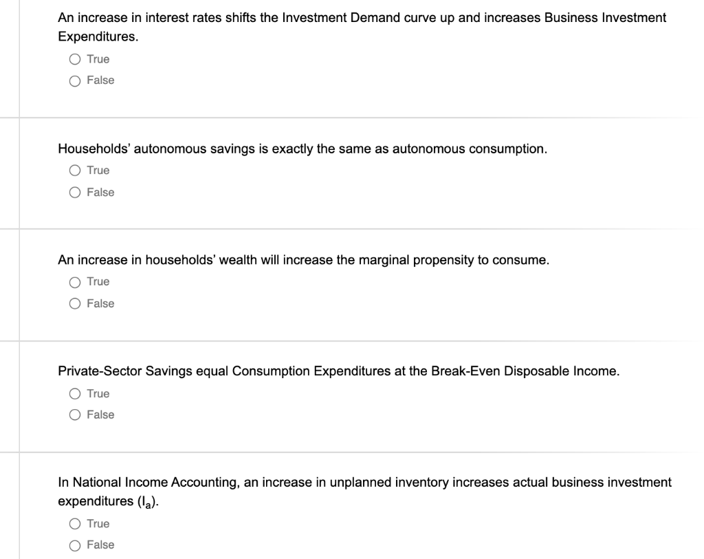 An increase in interest rates shifts the Investment Demand curve up and increases Business Investment
Expenditures.
O True
O False
Households' autonomous savings is exactly the same as autonomous consumption.
O True
O False
An increase in households' wealth will increase the marginal propensity to consume.
O True
O False
Private-Sector Savings equal Consumption Expenditures at the Break-Even Disposable Income.
True
O False
In National Income Accounting, an increase in unplanned inventory increases actual business investment
expenditures (la).
O True
O False