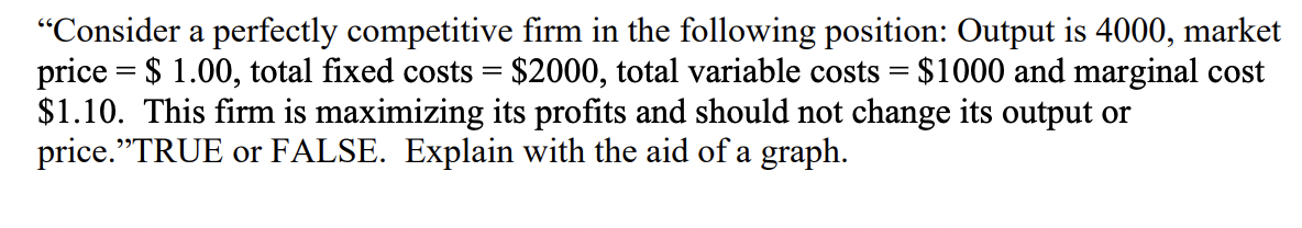 "Consider a perfectly competitive firm in the following position: Output is 4000, market
price = $1.00, total fixed costs = $2000, total variable costs = $1000 and marginal cost
$1.10. This firm is maximizing its profits and should not change its output or
price."TRUE or FALSE. Explain with the aid of a graph.