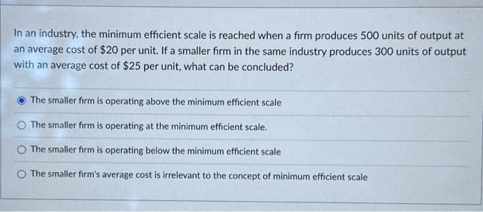 In an industry, the minimum efficient scale is reached when a firm produces 500 units of output at
an average cost of $20 per unit. If a smaller firm in the same industry produces 300 units of output
with an average cost of $25 per unit, what can be concluded?
The smaller firm is operating above the minimum efficient scale
The smaller firm is operating at the minimum efficient scale.
The smaller firm is operating below the minimum efficient scale
The smaller firm's average cost is irrelevant to the concept of minimum efficient scale