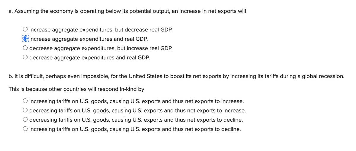 a. Assuming the economy is operating below its potential output, an increase in net exports will
increase aggregate expenditures, but decrease real GDP.
O increase aggregate expenditures and real GDP.
O decrease aggregate expenditures, but increase real GDP.
decrease aggregate expenditures and real GDP.
b. It is difficult, perhaps even impossible, for the United States to boost its net exports by increasing its tariffs during a global recession.
This is because other countries will respond in-kind by
O increasing tariffs on U.S. goods, causing U.S. exports and thus net exports to increase.
decreasing tariffs on U.S. goods, causing U.S. exports and thus net exports to increase.
decreasing tariffs on U.S. goods, causing U.S. exports and thus net exports to decline.
O increasing tariffs on U.S. goods, causing U.S. exports and thus net exports to decline.