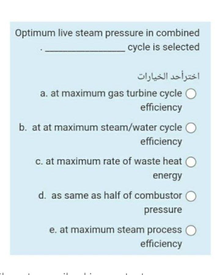 Optimum live steam pressure in combined
cycle is selected
اخترأحد الخيارات
a. at maximum gas turbine cycle O
efficiency
b. at at maximum steam/water cycle O
efficiency
c. at maximum rate of waste heat O
energy
d. as same as half of combustor O
pressure
e. at maximum steam process O
efficiency
