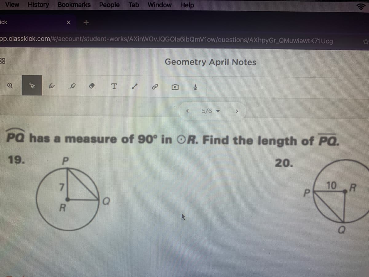 View
History
Bookmarks
People
Tab
Window
Help
ick
pp.classkick.com/#/account/student-works/AXinWOJQGOla6ibQmV1ow/questions/AXhpyGr_QMuwiawtK71Ucg
38
Geometry April Notes
5/6 -
PQ has a measure of 90° in OR. Find the length of PQ.
19.
20.
7
10 R
P.
