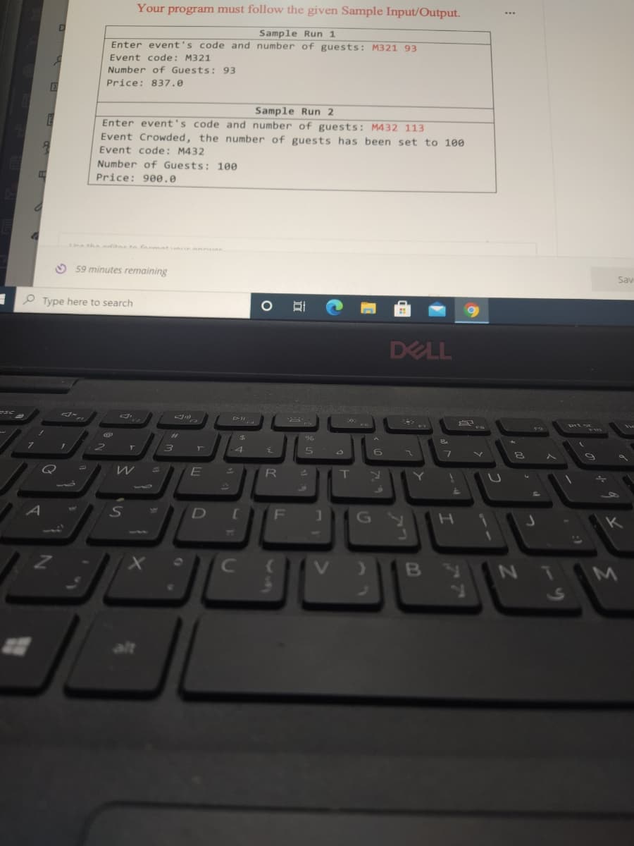 1
esc
7
7
1
A
E
8
EX
D
Q
Z
I
Type here to search
Your program must follow the given Sample Input/Output.
Sample Run 1
Enter event's code and number of guests: M321 93
Event code: M321
Number of Guests: 93
Price: 837.0
Sample Run 2
Enter event's code and number of guests: M432 113
Event Crowded, the number of guests has been set to 100
Event code: M432
€
Number of Guests: 100
Price: 900.0
59 minutes remaining
2
F
W
S
#1
3
PII
JP
T
4
E
D
[
C
O EC
{
R
F
(
%
5
T
G
V )
6
DELL
Y
1
2
£
H
BY
7
FA
U
13
1
S
9
+
Sav