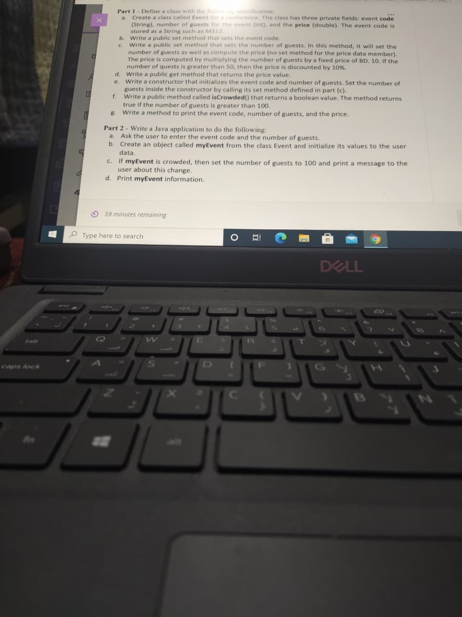 tab
caps lock
E
0
H
1
6
3
D
E
Part 1 - Define a class with the following specification:
...
a. Create a class called Event for a conference. The class has three private fields: event code
(String), number of guests for the event (int), and the price (double). The event code is
stored as a String such as M312.
f.
B
b
Q
C.
d. Write a public get method that returns the price value.
e.
Write a constructor that initializes the event code and number of guests. Set the number of
guests inside the constructor by calling its set method defined in part (c).
Write a public method called isCrowded() that returns a boolean value. The method returns
true if the number of guests is greater than 100.
Write a method to print the event code, number of guests, and the price.
Write a public set method that sets the event code.
Write a public set method that sets the number of guests. In this method, it will set the
number of guests as well as compute the price (no set method for the price data member).
The price is computed by multiplying the number of guests by a fixed price of BD. 10. If the
number of quests is greater than 50, then the price is discounted by 10%.
Part 2 - Write a Java application to do the following:
a.
Ask the user to enter the event code and the number of guests.
b. Create an object called myEvent from the class Event and initialize its values to the user
data.
C.
If myEvent is crowded, then set the number of guests to 100 and print a message to the
user about this change.
d. Print myEvent information.
59 minutes remaining
Type here to search
With
22
3
W
S
X
E
D
O 박
5
R d
T
DELL