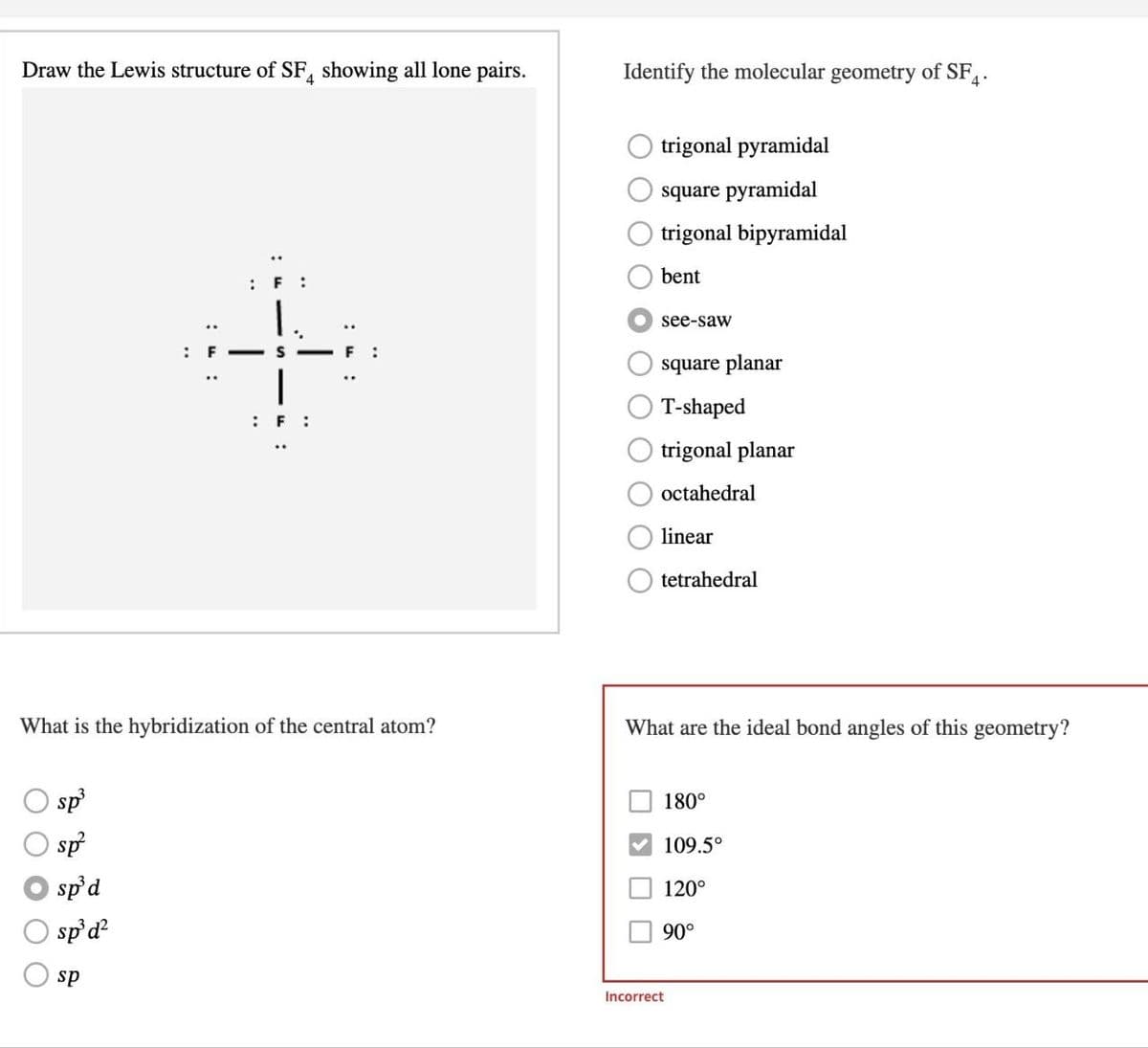 Draw the Lewis structure of SF4 showing all lone pairs.
Identify the molecular geometry of SF4.
: F:
trigonal pyramidal
square pyramidal
trigonal bipyramidal
bent
"
: F:
see-saw
square planar
T-shaped
trigonal planar
octahedral
linear
tetrahedral
What is the hybridization of the central atom?
What are the ideal bond angles of this geometry?
sp³
sp²
sp³d
sp³ d²
sp
Incorrect
180°
109.5°
120°
90°