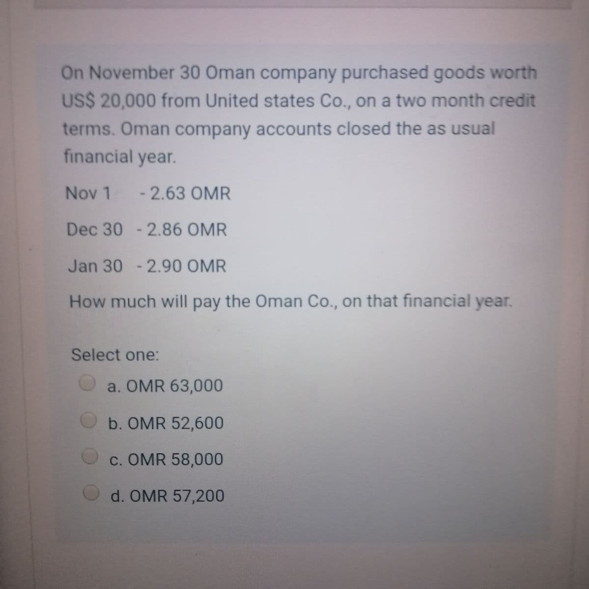 On November 30 Oman company purchased goods worth
US$ 20,000 from United states Co., on a two month credit
terms. Oman company accounts closed the as usual
financial year.
Nov 1 -2.63 OMR
Dec 30 - 2.86 OMR
Jan 30 -2.90 OMR
How much will pay the Oman Co., on that financial year.
Select one:
a. OMR 63,000
b. OMR 52,600
c. OMR 58,000
d. OMR 57,200
