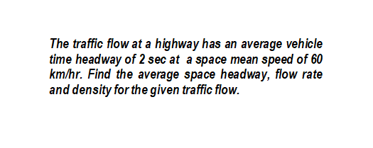 The traffic flow at a highway has an average vehicle
time headway of 2 sec at a space mean speed of 60
km/hr. Find the average space headway, flow rate
and density for the given traffic flow.
