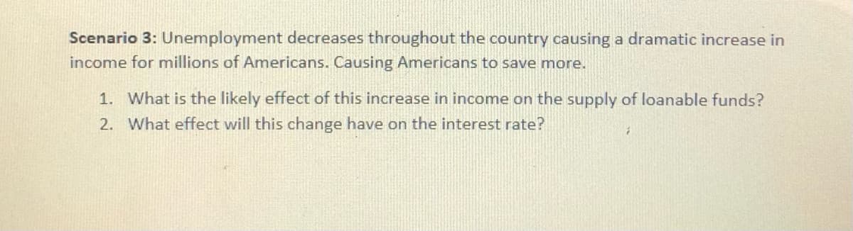 Scenario 3: Unemployment decreases throughout the country causing a dramatic increase in
income for millions of Americans. Causing Americans to save more.
1. What is the likely effect of this increase in income on the supply of loanable funds?
2. What effect will this change have on the interest rate?
