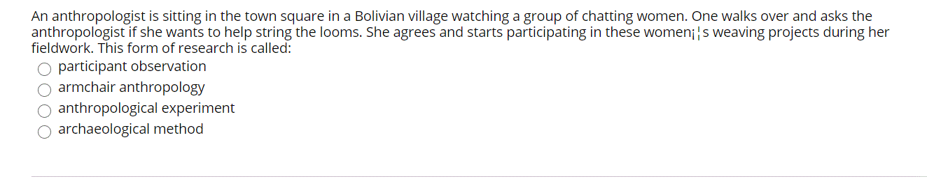 An anthropologist is sitting in the town square in a Bolivian village watching a group of chatting women. One walks over and asks the
anthropologist if she wants to help string the looms. She agrees and starts participating in these women¡|s weaving projects during her
fieldwork. This form of research is called:
O participant observation
armchair anthropology
O anthropological experiment
archaeological method
