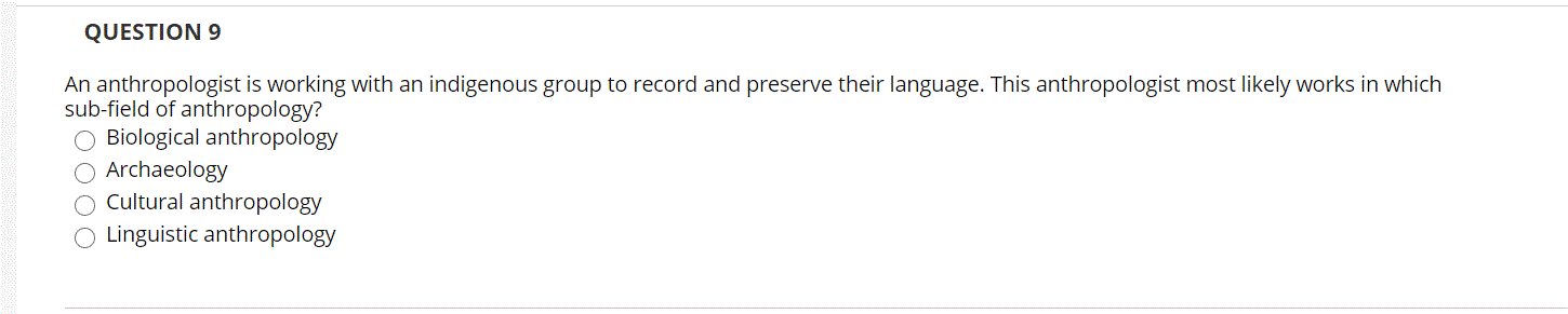 QUESTION 9
An anthropologist is working with an indigenous group to record and preserve their language. This anthropologist most likely works in which
sub-field of anthropology?
O Biological anthropology
O Archaeology
O Cultural anthropology
O Linguistic anthropology
