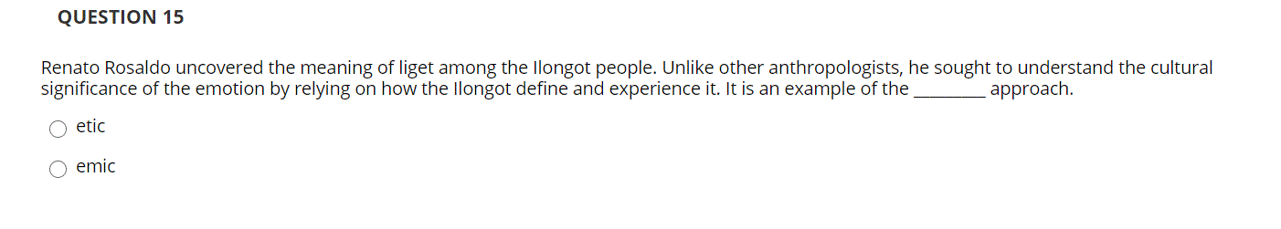 QUESTION 15
Renato Rosaldo uncovered the meaning of liget among the llongot people. Unlike other anthropologists, he sought to understand the cultural
significance of the emotion by relying on how the llongot define and experience it. It is an example of the
approach.
etic
emic
