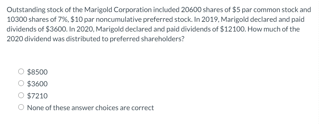 Outstanding stock of the Marigold Corporation included 20600 shares of $5 par common stock and
10300 shares of 7%, $10 par noncumulative preferred stock. In 2019, Marigold declared and paid
dividends of $3600. In 2020, Marigold declared and paid dividends of $12100. How much of the
2020 dividend was distributed to preferred shareholders?
$8500
O $3600
O $7210
O None of these answer choices are correct
