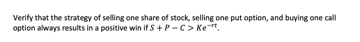 Verify that the strategy of selling one share of stock, selling one put option, and buying one call
option always results in a positive win if S + P – C > Ke¯rt.
