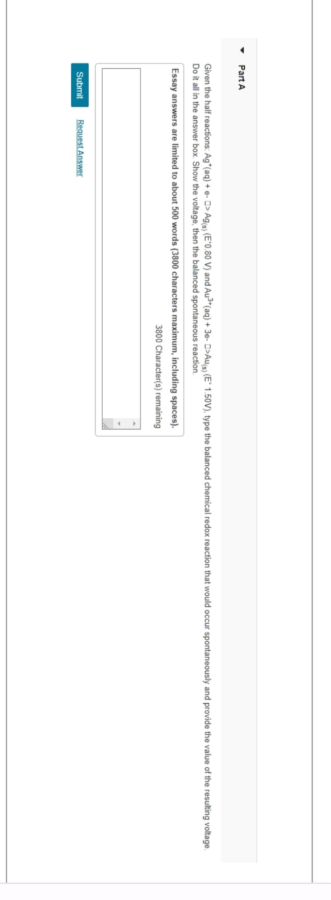 Part A
Given the half reactions: Ag*(aq) + e- > Ag(s) (E°0.80 V) and Au³+ (aq) + 3e- □>Au(s) (E° 1.50V), type the balanced chemical redox reaction that would occur spontaneously and provide the value of the resulting voltage.
Do it all in the answer box. Show the voltage, then the balanced spontaneous reaction.
Essay answers are limited to about 500 words (3800 characters maximum, including spaces).
3800 Character(s) remaining
Submit Request Answer