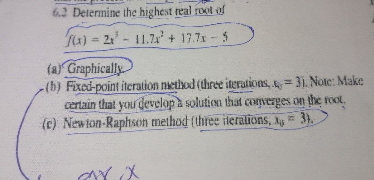 6.2 Determine the highest real rool of
Rx)%= 2x-11.Zx + 17.7x- 5
(a) Graphically
(b) Fixed-point iteration method (three iterations, , = 3). Note: Make
certain that you develop a solution that converges on the root.
(c) Newton-Raphson method (three iterations, x, = 3).
