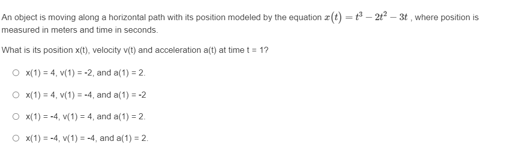 An object is moving along a horizontal path with its position modeled by the equation \(x(t) = t^3 - 2t^2 - 3t\), where position is measured in meters and time in seconds.

What is its position \(x(t)\), velocity \(v(t)\), and acceleration \(a(t)\) at time \(t = 1\)?

- \( \circ \quad x(1) = 4, \, v(1) = -2, \, \text{and} \, a(1) = 2.\)

- \( \circ \quad x(1) = 4, \, v(1) = -4, \, \text{and} \, a(1) = -2.\)

- \( \circ \quad x(1) = -4, \, v(1) = 4, \, \text{and} \, a(1) = 2.\)

- \( \circ \quad x(1) = -4, \, v(1) = -4, \, \text{and} \, a(1) = 2.\)