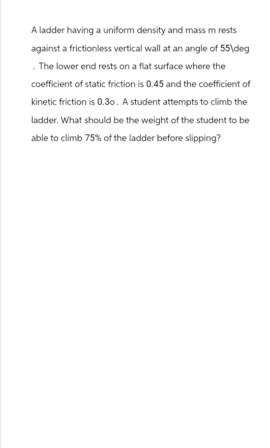 A ladder having a uniform density and mass m rests
against a frictionless vertical wall at an angle of 55\deg
. The lower end rests on a flat surface where the
coefficient of static friction is 0.45 and the coefficient of
kinetic friction is 0.30. A student attempts to climb the
ladder. What should be the weight of the student to be
able to climb 75% of the ladder before slipping?