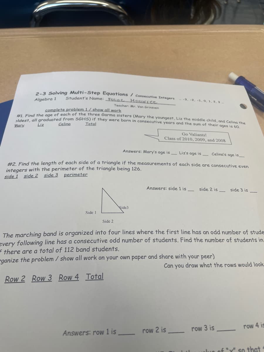 #1. Find the age of each of the three Garma sisters (Mary the youngest, Liz the middle child, and Celina the
2-3 Solving Multi-Step Equations / Consecutive Integers
Student's Name: _Fesipe Monurree
Algebra 1
--3. -2, -1, 0, 1, 2, 3.
Teacher: Mr. Van Grinsven
complete problem 1 / show all work
*1.mlaraduated from SGHS)) if they were born in consecutive years and the sum of their ages is 60
Mary
Liz
Celina
Total
Go Valiants!
Class of 2010, 2009, and 2008
Answers: Mary's age is Liz's age is
Celina's age is_
#2 Find the length of each side of a triangle if the measurements of each side are consecutive even
integers with the perimeter of the triangle being 126.
side 1 side 2 side 3
perimeter
Answers: side 1 is
side 2 is -
side 3 is
Şide3
Side 1
Side 2
The marching band is organized into four lines where the first line has an odd number of stude
every following line has a consecutive odd number of students. Find the number of students in
* there are a total of 112 band students.
-ganize the problem / show all work on your own paper
share with your peer)
Can you draw what the rows would look
Row 2 Row 3
Row 4 Total
row 3 is
row 4 is
Answers: row 1 is
row 2 is
of Y" so that
