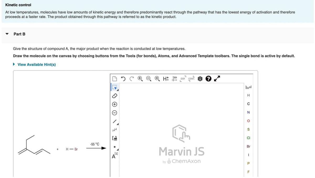 Kinetic control
At low temperatures, molecules have low amounts of kinetic energy and therefore predominantly react through the pathway that has the lowest energy of activation and therefore
proceeds at a faster rate. The product obtained through this pathway is referred to as the kinetic product.
▼
Part B
Give the structure of compound A, the major product when the reaction is conducted at low temperatures.
Draw the molecule on the canvas by choosing buttons from the Tools (for bonds), Atoms, and Advanced Template toolbars. The single bond is active by default.
► View Available Hint(s)
Love
+
H-Br
-55 °C
A
NN
[1]
A
ⒸH: 120 EXP. CONT
Marvin JS
by ChemAxon
SOZ O IL
H
N
CI
Br
1
P
F