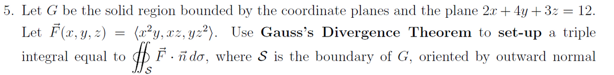 5. Let G be the solid region bounded by the coordinate planes and the plane 2x + 4y + 3z = 12.
Let F(r, y, 2)
(x?y, xz, yz?). Use Gauss's Divergence Theorem to set-up a triple
X',
integral equal to
O F. i do, where S is the boundary of G, oriented by outward normal
