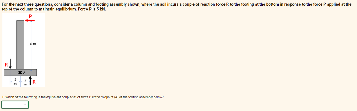 For the next three questions, consider a column and footing assembly shown, where the soil incurs a couple of reaction force R to the footing at the bottom in response to the force P applied at the
top of the column to maintain equilibrium. Force P is 5 kN.
P
10 m
R
2
R
m
1. Which of the following is the equivalent couple-set of force P at the midpoint (A) of the footing assembly below?
