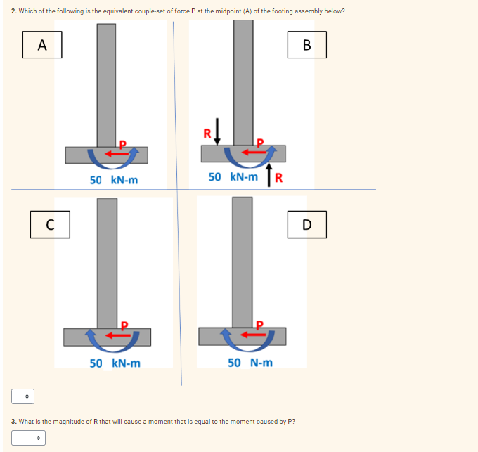 2. Which of the following is the equivalent couple-set of force Pat the midpoint (A) of the footing assembly below?
A
В
50 kN-m
50
kN-m R
T.
C
D
50 kN-m
50 N-m
3. What is the magnitude of R that will cause a moment that is equal to the moment caused by P?
