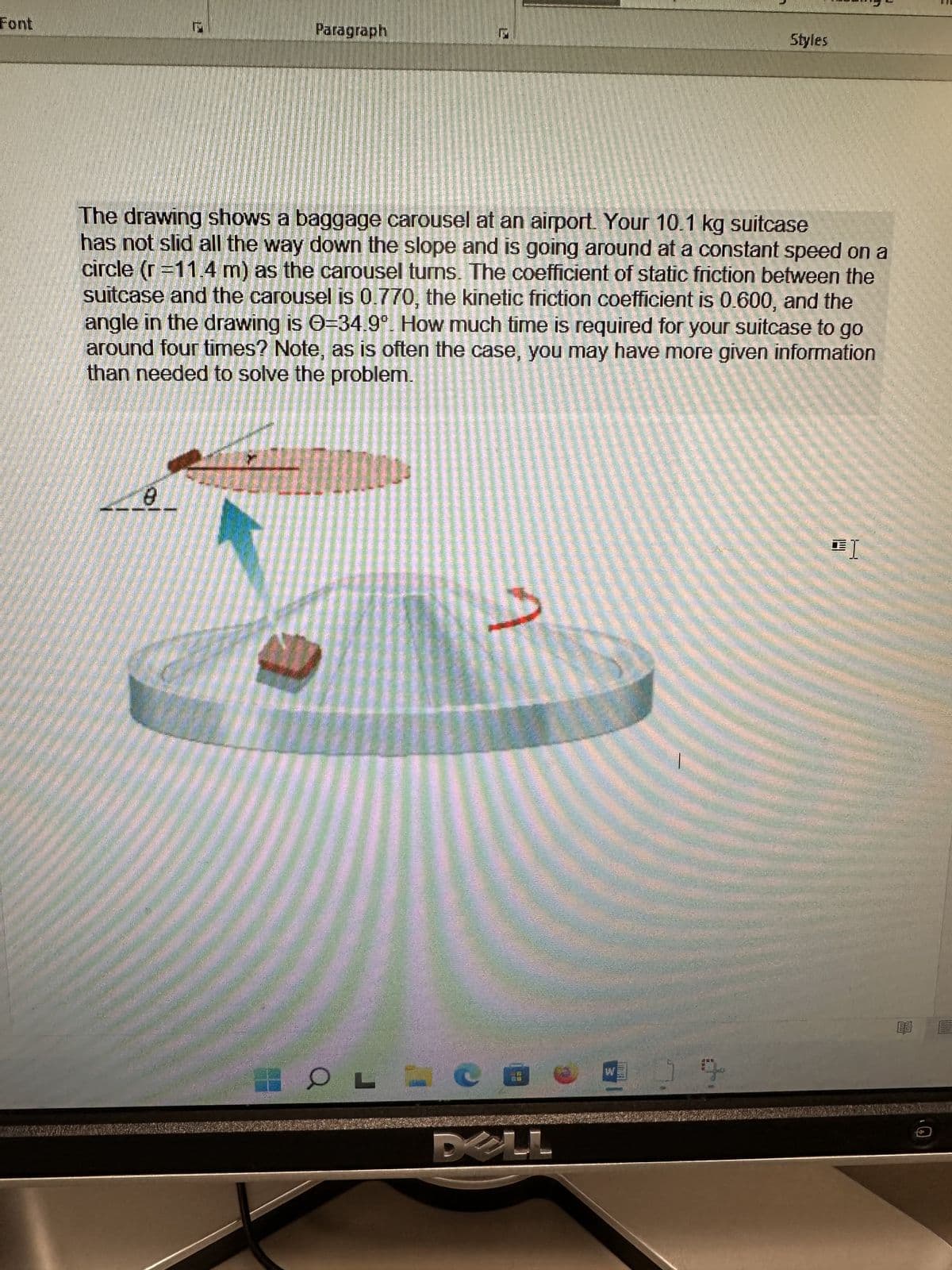 FUCKYMAS
8
Paragraph
T
The drawing shows a baggage carousel at an airport. Your 10.1 kg suitcase
has not slid all the way down the slope and is going around at a constant speed on a
circle (r=11.4 m) as the carousel turns. The coefficient of static friction between the
suitcase and the carousel is 0.770, the kinetic friction coefficient is 0.600, and the
angle in the drawing is 0-34.9°. How much time is required for your suitcase to go
around four times? Note, as is often the case, you may have more given information
than needed to solve the problem.
OL
A
CE
Styles
WW
J
트]
$92331
E