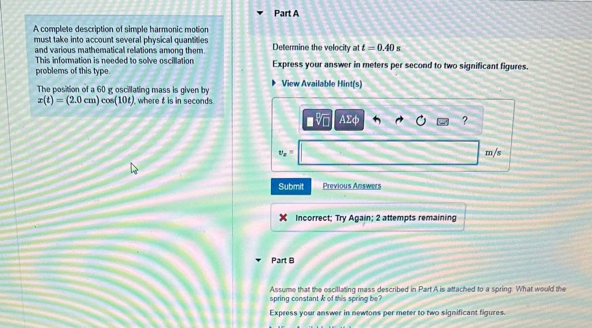 A complete description of simple harmonic motion
must take into account several physical quantities
and various mathematical relations among them.
This information is needed to solve oscillation
problems of this type.
The position of a 60 g oscillating mass is given by
a(t) = (2.0 cm) cos(10t), where t is in seconds.
پا
Part A
Determine the velocity at t= 0.40 s.
Express your answer in meters per second to two significant figures.
View Available Hint(s)
V₂ =
Submit
17 ΑΣΦ
Π
Part B
Previous Answers
X Incorrect; Try Again; 2 attempts remaining
m/s
Assume that the oscillating mass described in Part A is attached to a spring. What would the
spring constant k of this spring be?
Express your answer in newtons per meter to two significant figures.