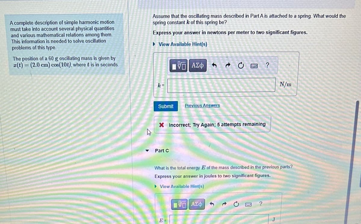 A complete description of simple harmonic motion
must take into account several physical quantities
and various mathematical relations among them.
This information is needed to solve oscillation
problems of this type.
The position of a 60 g oscillating mass is given by
x(t) = (2.0 cm) cos(10t), where t is in seconds.
Assume that the oscillating mass described in Part A is attached to a spring. What would the
spring constant k of this spring be?
Express your answer in newtons per meter to two significant figures.
►View Available Hint(s)
k=
Submit
[5] ΑΣΦΑ+
Part C
Previous Answers
E =
X Incorrect; Try Again; 5 attempts remaining
wed
?
[ΨΕΙ ΑΣΦ
What is the total energy E of the mass described in the previous parts?
Express your answer in joules to two significant figures.
► View Available Hint(s)
N/m