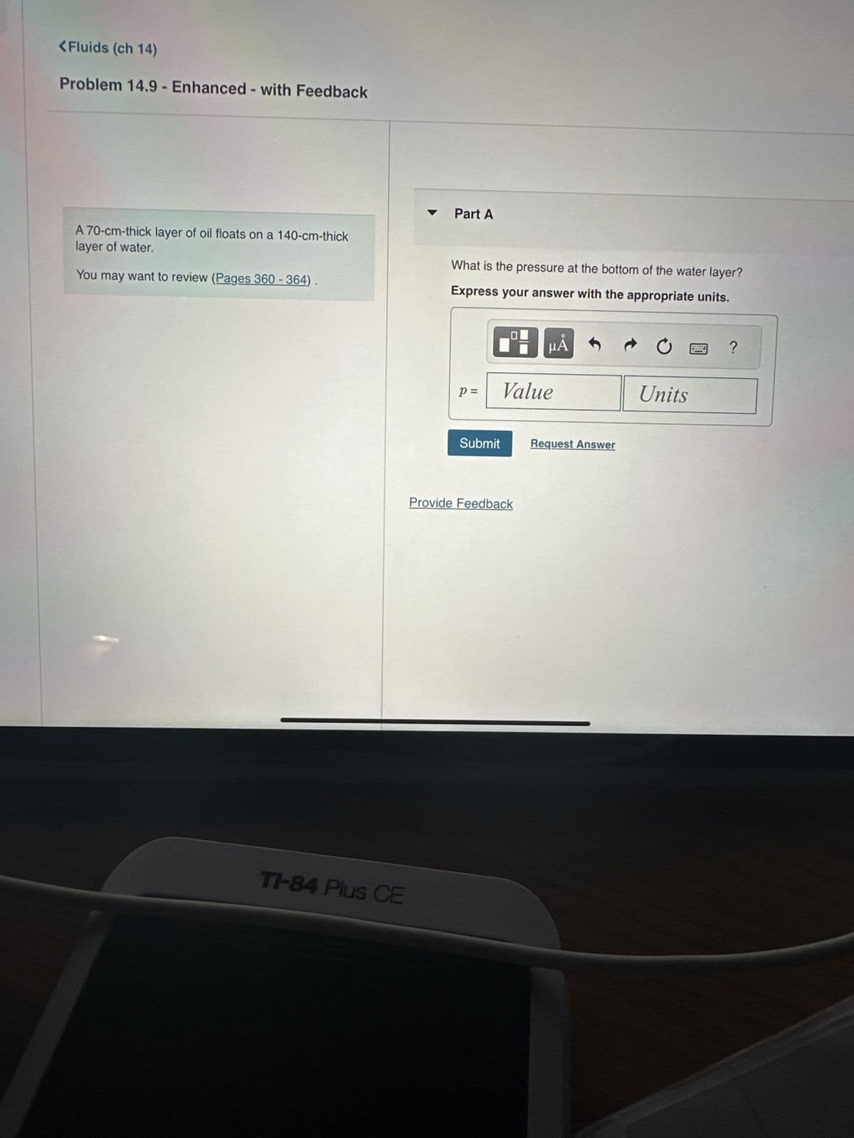 <Fluids (ch 14)
Problem 14.9 - Enhanced - with Feedback
A 70-cm-thick layer of oil floats on a 140-cm-thick
layer of water.
You may want to review (Pages 360-364)
TI-84 Plus CE
Part A
What is the pressure at the bottom of the water layer?
Express your answer with the appropriate units.
19: μA
Value
p=
Submit
Provide Feedback
Request Answer
Units
www
www
?