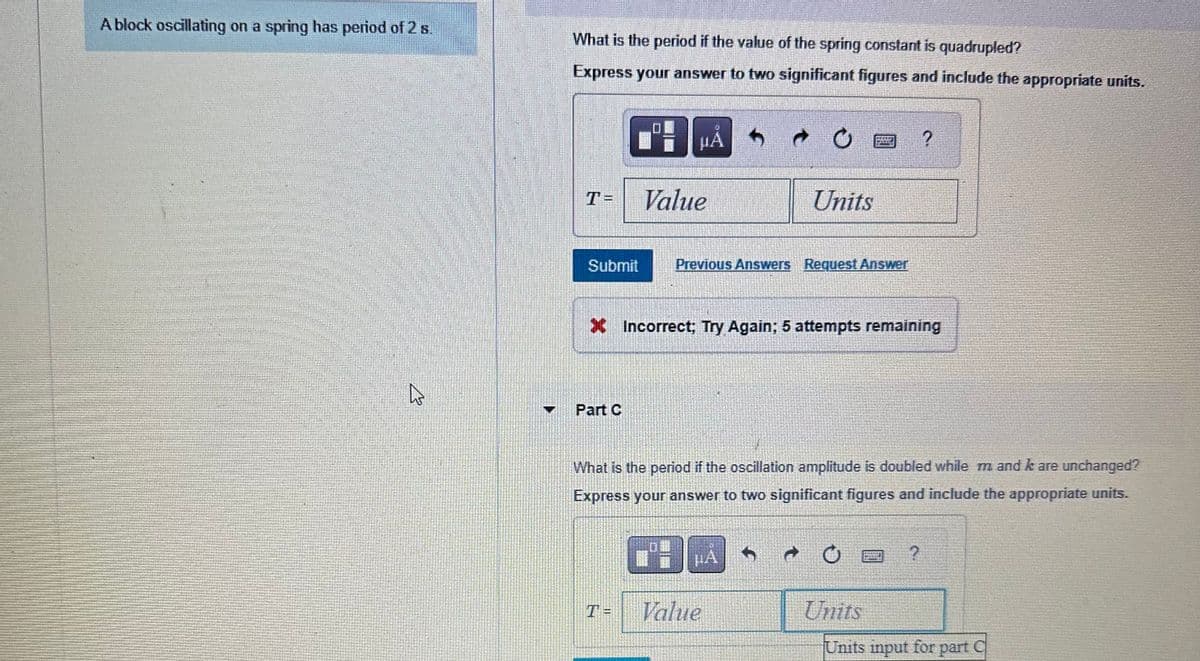 A block oscillating on a spring has period of 2 s.
4
What is the period if the value of the spring constant is quadrupled?
Express your answer to two significant figures and include the appropriate units.
PHẢ
T=
Submit
Value
Part C
Units
Previous Answers Request Answer
X Incorrect; Try Again: 5 attempts remaining
What is the period if the oscillation amplitude is doubled while m and k are unchanged?
Express your answer to two significant figures and include the appropriate units.
A
Units
?
Units input for part
C