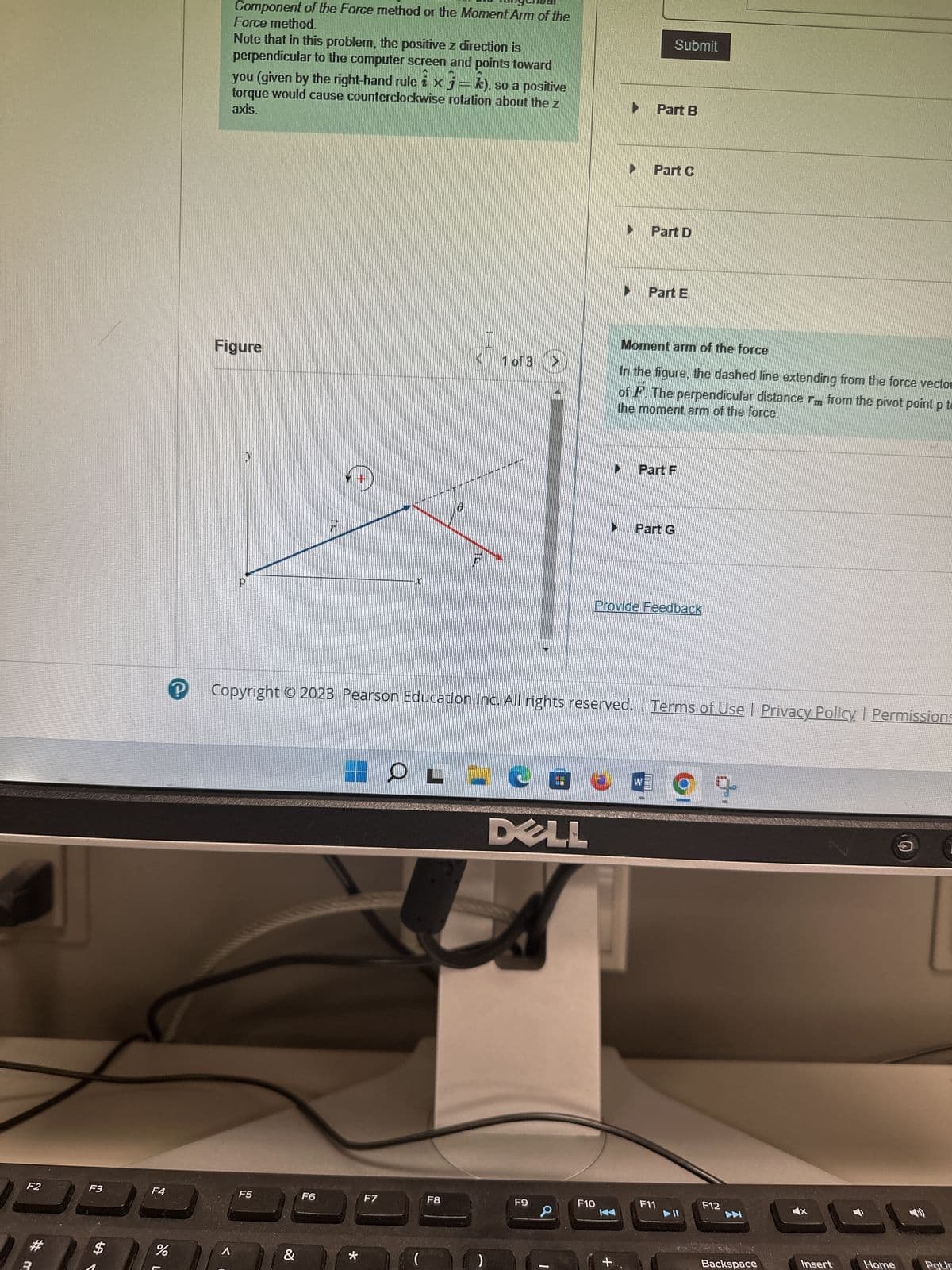 F4
Learning Goal:
To understand two different techniques for computing the
torque on an object due to an applied force.
-
Imagine an object with a pivot point p at the origin of the
coordinate system shown (Figure 1). The force vector F
lies in the xy plane, and this force of magnitude Facts on
the object at a point in the xy plane. The vector is the
position vector relative to the pivot point p to the point
where F is applied.
The torque on the object due to the force F is equal to the
cross product 7=7 x F. When, as in this problem, the
force vector and lever arm both lie in the xy plane of the
paper or computer screen, only the z component of torque
is nonzero.
When the torque vector is parallel to the z axis (7 = Tk), it
is easiest to find the magnitude and sign of the torque, T.
in terms of the angle & between the position and force
vectors using one of two simple methods: the Tangential
Component of the Force method or the Moment Arm of the
Force method.
Note that in this problem, the positive z direction is
perpendicular to the computer screen and points toward
you (given by the right-hand rule i x j = k), so a positive
torque would cause counterclockwise rotation about the z
axis.
Figure
F5
F6
F7
F8
=
1 of 3
DELL
F9
Tangential component of the force
F10
Part A
(Figure 2)
Decompose the force vector F into radial (i.e., parallel to 7) and tangential
(perpendicular to 7) components as shown. Find the magnitude of the radial and
degrees.
tangential components, F and F. You may assume that is between zero and 90
Enter your answer as an ordered pair. Express F and F, in terms of F and 0.
View Available Hint(s)
VE ΑΣΦ
(F., F.) =
Submit
Part B
Part C
Part D
Part E
Moment arm of the force
In the figure, the dashed line extending from the force vector is called the line of action
4x
F11
F12
3
Review | Constants
?
Î
3:27 PM
11/26/2023
+
1