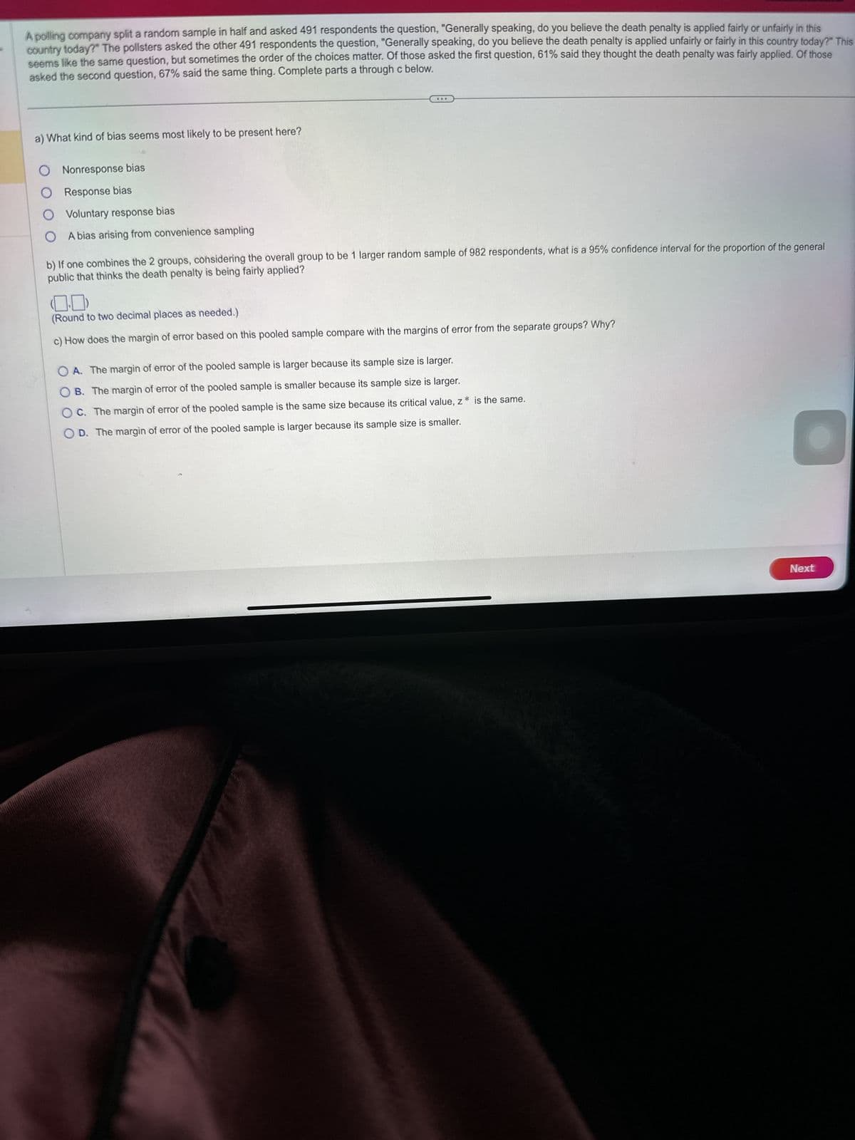 A polling company split a random sample in half and asked 491 respondents the question, "Generally speaking, do you believe the death penalty is applied fairly or unfairly in this
country today?" The pollsters asked the other 491 respondents the question, "Generally speaking, do you believe the death penalty is applied unfairly or fairly in this country today?" This
seems like the same question, but sometimes the order of the choices matter. Of those asked the first question, 61% said they thought the death penalty was fairly applied. Of those
asked the second question, 67% said the same thing. Complete parts a through c below.
a) What kind of bias seems most likely to be present here?
O Nonresponse bias
O Response bias
O
Voluntary response bias
A bias arising from convenience sampling
***
b) If one combines the 2 groups, considering the overall group to be 1 larger random sample of 982 respondents, what is a 95% confidence interval for the proportion of the general
public that thinks the death penalty is being fairly applied?
(Round to two decimal places as needed.)
c) How does the margin of error based on this pooled sample compare with the margins of error from the separate groups? Why?
OA. The margin of error of the pooled sample is larger because its sample size is larger.
B. The margin of error of the pooled sample is smaller because its sample size is larger.
OC. The margin of error of the pooled sample is the same size because its critical value, z
OD. The margin of error of the pooled sample is larger because its sample size is smaller.
S
* is the same.
Next