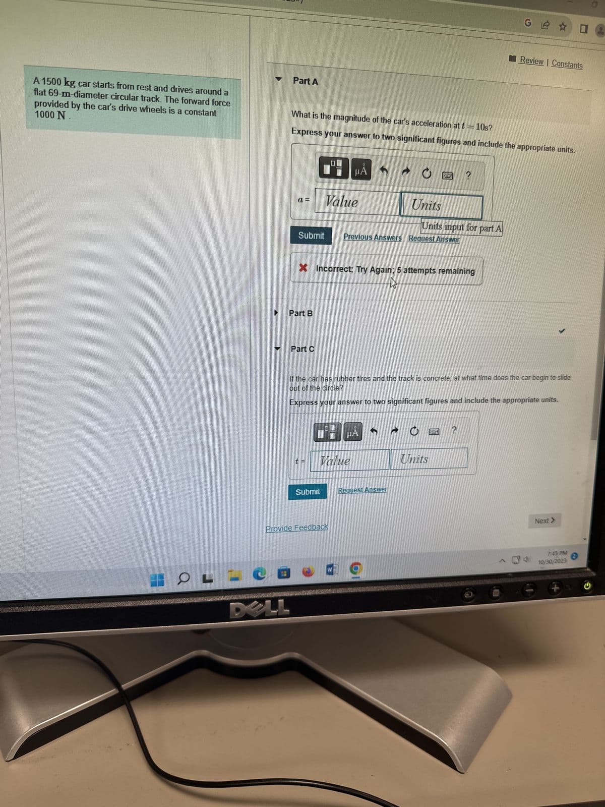 A 1500 kg car starts from rest and drives around a
flat 69-m-diameter circular track. The forward force
1000 N
provided by the car's drive wheels is a constant
HOLE
Part A
What is the magnitude of the car's acceleration at t = 10s?
Express your answer to two significant figures and include the appropriate units.
Part B
Part C
Value
Submit Previous Answers Request Answer
MA
Pº:
X Incorrect; Try Again: 5 attempts remaining
Submit
Value
Provide Feedback
Units
HA
If the car has rubber tires and the track is concrete, at what time does the car begin to slide
out of the circle?
Express your answer to two significant figures and include the appropriate units.
Request Answer
TALT
Units input for part A
Units
?
TTEEN
MIL
G☆
?
Review | Constants
Next >
7:43 PM 2
10/30/2023
0:
+