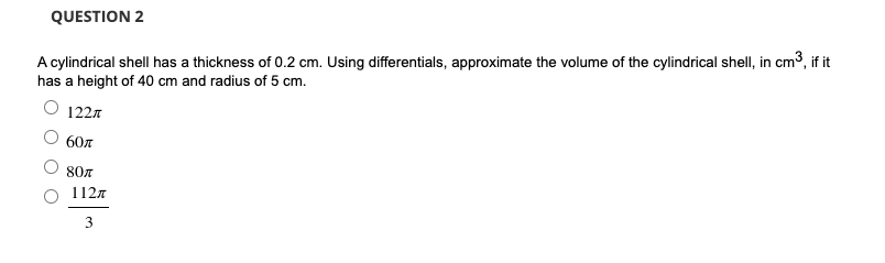 QUESTION 2
A cylindrical shell has a thickness of 0.2 cm. Using differentials, approximate the volume of the cylindrical shell, in cm3, if it
has a height of 40 cm and radius of 5 cm.
O 1227
60л
807
1127
3
